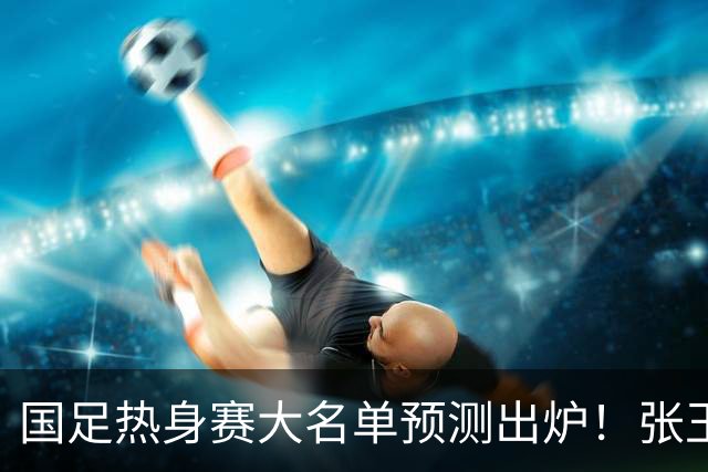 国足热身赛大名单预测出炉！张玉宁韦世豪领衔，王钰栋2选1，邵佳一迎考验