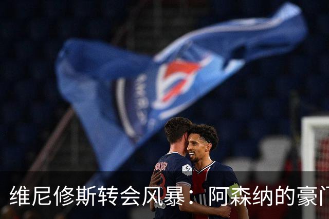 维尼修斯转会风暴：阿森纳的豪门野心与皇马的战术困局！